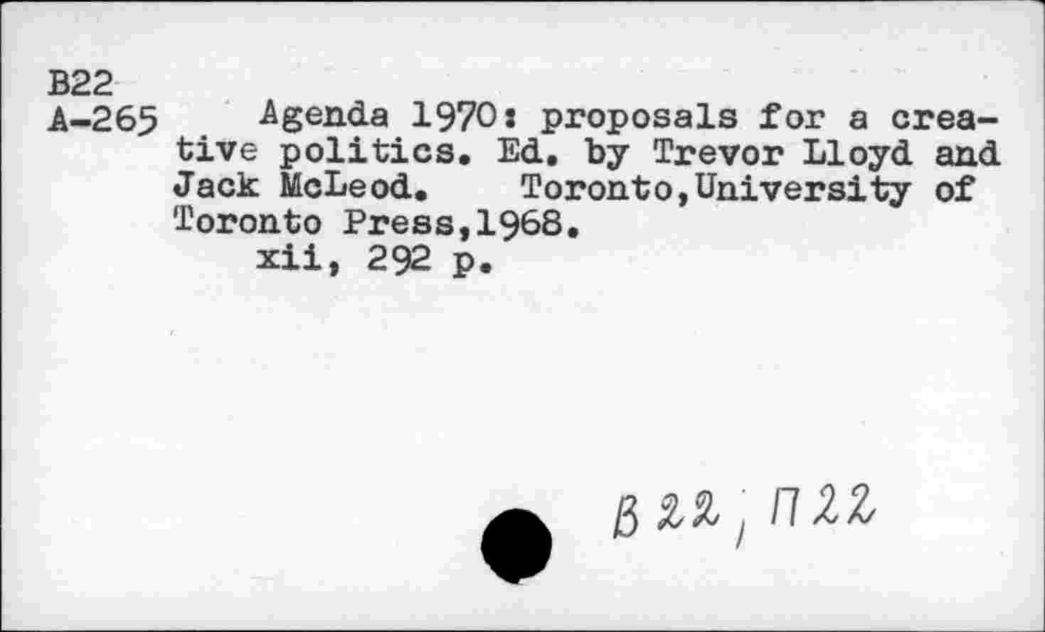 ﻿В22
A-265 Agenda 1970s proposals for a creative politics. Ed. by Trevor Lloyd and Jack McLeod.	Toronto,University of
Toronto Press,I968.
xii, 292 p.
g ml > nzz